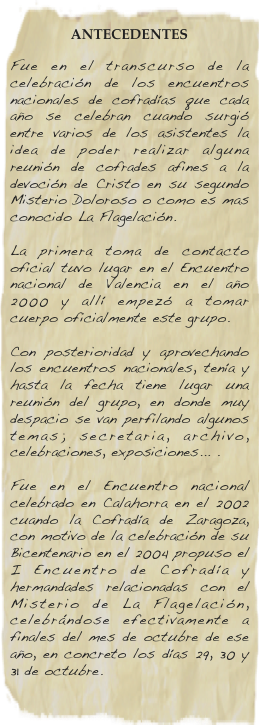
ANTECEDENTES
Fue en el transcurso de la celebración de los encuentros nacionales de cofradías que cada año se celebran cuando surgió entre varios de los asistentes la idea de poder realizar alguna reunión de cofrades afines a la devoción de Cristo en su segundo Misterio Doloroso o como es mas conocido La Flagelación.  La primera toma de contacto oficial tuvo lugar en el Encuentro nacional de Valencia en el año 2000 y allí empezó a tomar cuerpo oficialmente este grupo.  Con posterioridad y aprovechando los encuentros nacionales, tenía y hasta la fecha tiene lugar una reunión del grupo, en donde muy despacio se van perfilando algunos temas; secretaria, archivo, celebraciones, exposiciones... .  Fue en el Encuentro nacional celebrado en Calahorra en el 2002 cuando la Cofradía de Zaragoza, con motivo de la celebración de su Bicentenario en el 2004 propuso el I Encuentro de Cofradía y hermandades relacionadas con el Misterio de La Flagelación, celebrándose efectivamente a finales del mes de octubre de ese año, en concreto los días 29, 30 y 31 de octubre.
